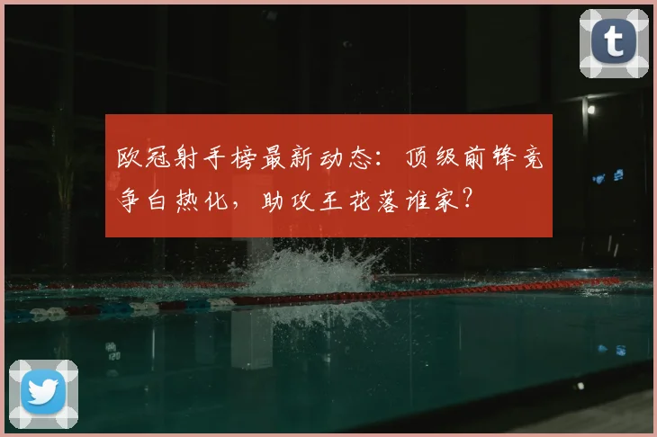 欧冠射手榜最新动态：顶级前锋竞争白热化，助攻王花落谁家？