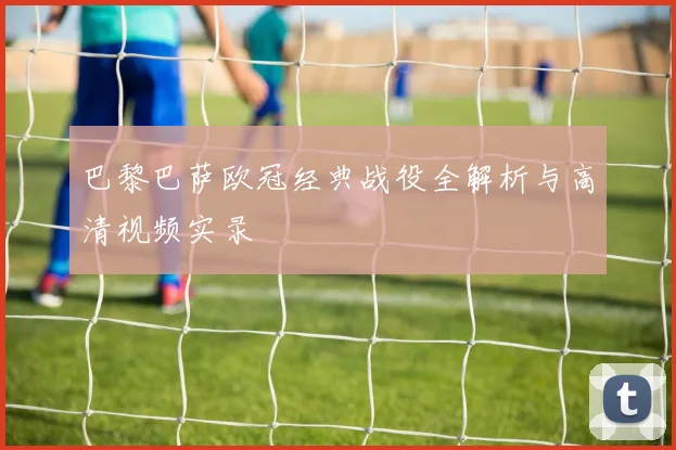 巴黎巴萨欧冠经典战役全解析与高清视频实录