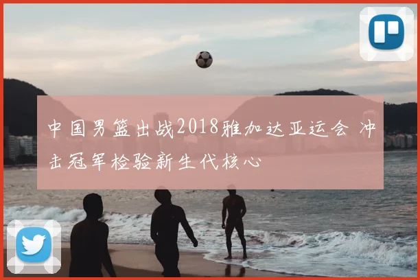 中国男篮出战2018雅加达亚运会 冲击冠军检验新生代核心