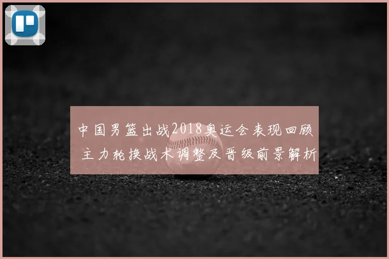 中国男篮出战2018奥运会表现回顾 主力轮换战术调整及晋级前景解析