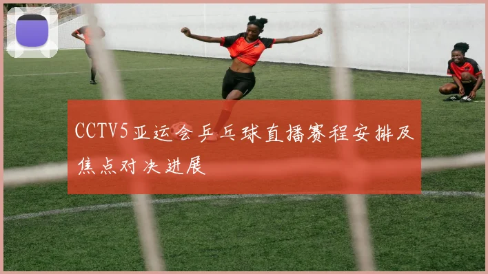 CCTV5亚运会乒乓球直播赛程安排及焦点对决进展
