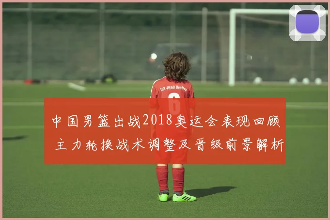 中国男篮出战2018奥运会表现回顾 主力轮换战术调整及晋级前景解析