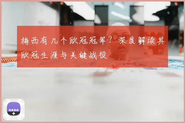 梅西有几个欧冠冠军？深度解读其欧冠生涯与关键战役