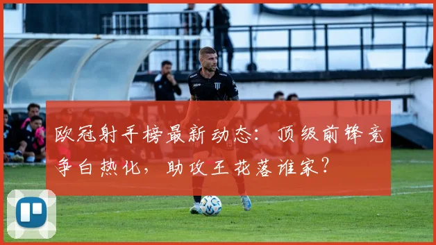 欧冠射手榜最新动态：顶级前锋竞争白热化，助攻王花落谁家？