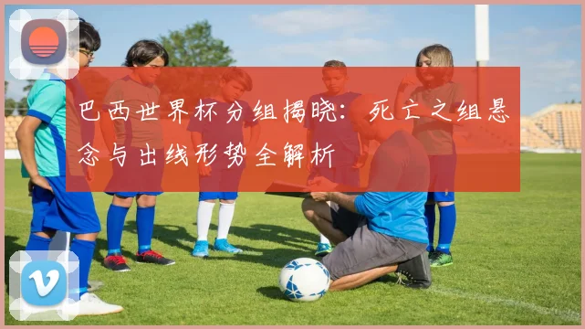 巴西世界杯分组揭晓:死亡之组悬念与出线形势全解析