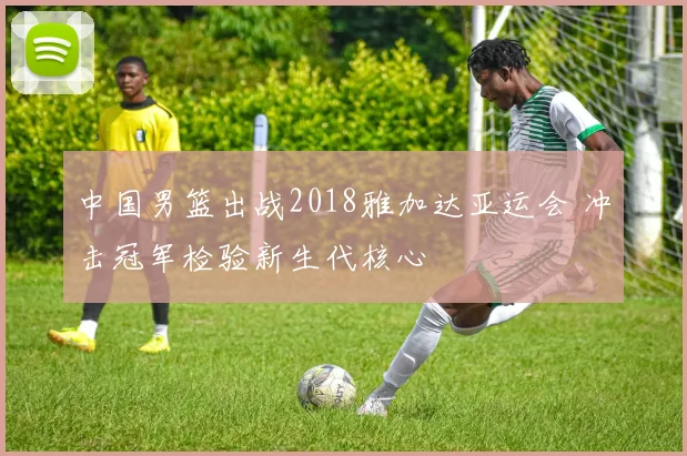 中国男篮出战2018雅加达亚运会 冲击冠军检验新生代核心